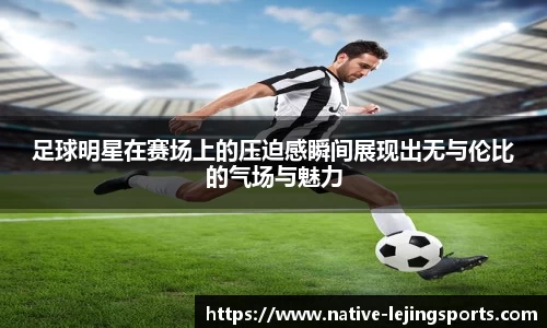 足球明星在赛场上的压迫感瞬间展现出无与伦比的气场与魅力